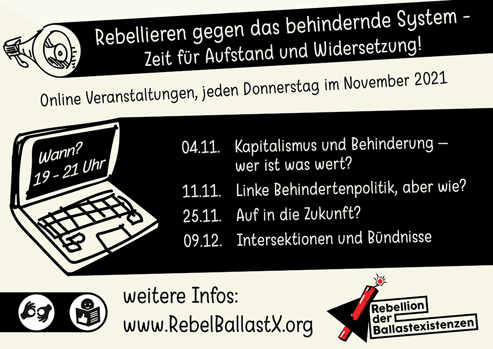 Eine Veranstaltungsankündigung.
Oben links eine Zeichnung eines Megafons.
Rebellieren gegen das behindernde System - Zeit für Aufstand und Widersetzung!

Online Veranstaltungen, jeden Donnerstag im November 2021

Darunter eine Zeichnung eines aufgeklappten Laptops, auf dem Bildschirm steht “wann? 19-21 Uhr”

04.11. Kapitalismus und Behinderung – wer ist was wert?
11.11. Linke Behindertenpolitik, aber wie?
25.11. Auf in die Zukunft?
09.12. Intersektionen und Bündnisse

weitere Infos:
www.RebelBallastX.org

Unten links: Zeichen für Gebärdendolmetschung und Leichte Sprache.
Unten rechts: Eine rote angezündete Dynamitstange durchsticht ein schwarzes Dreieck, Logo der Rebellion der Ballastexistenzen mit Schriftzug des Namens